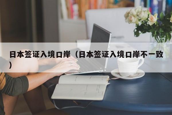 日本签证入境口岸（日本签证入境口岸不一致）