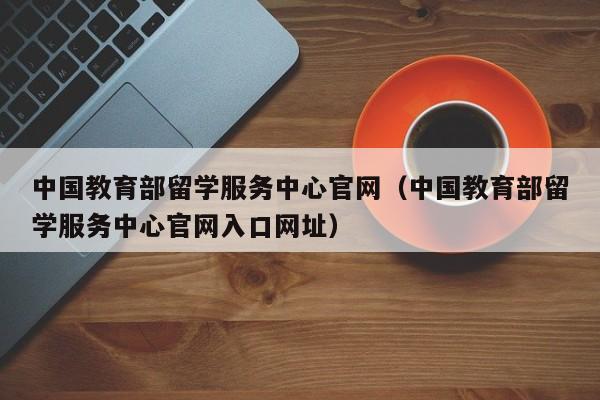 中国教育部留学服务中心官网（中国教育部留学服务中心官网入口网址）