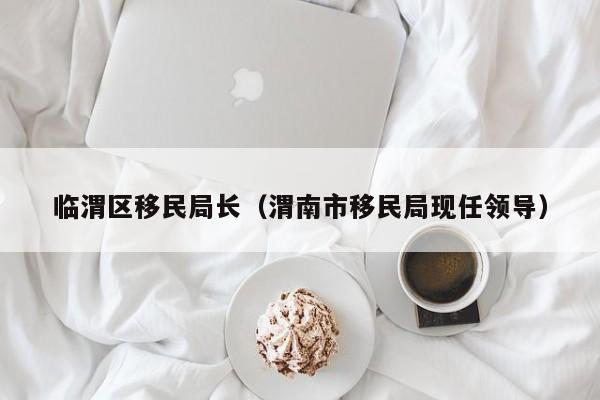 临渭区移民局长（渭南市移民局现任领导）