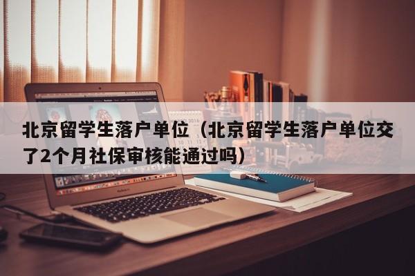 北京留学生落户单位（北京留学生落户单位交了2个月社保审核能通过吗）