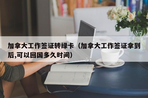 加拿大工作签证转绿卡（加拿大工作签证拿到后,可以回国多久时间）