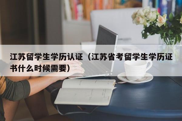 江苏留学生学历认证（江苏省考留学生学历证书什么时候需要）