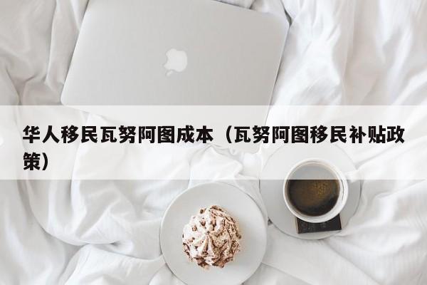 华人移民瓦努阿图成本（瓦努阿图移民补贴政策）