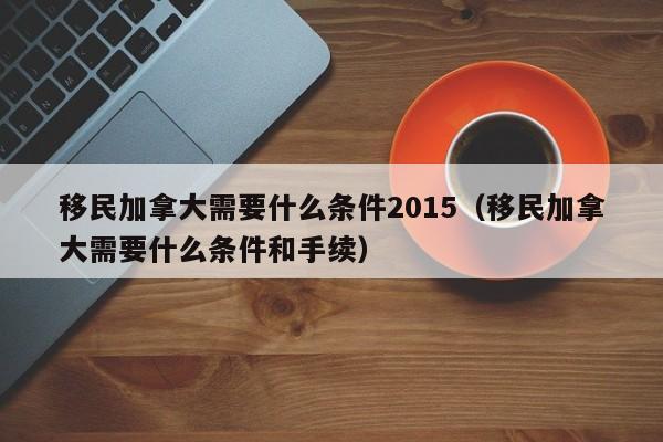 移民加拿大需要什么条件2015（移民加拿大需要什么条件和手续）