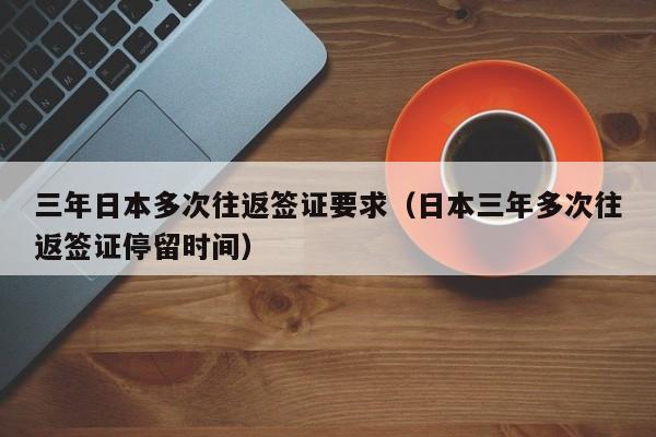 三年日本多次往返签证要求（日本三年多次往返签证停留时间）