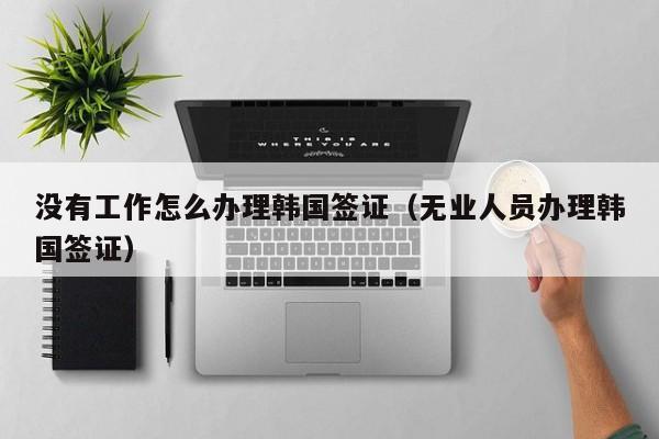 没有工作怎么办理韩国签证（无业人员办理韩国签证）