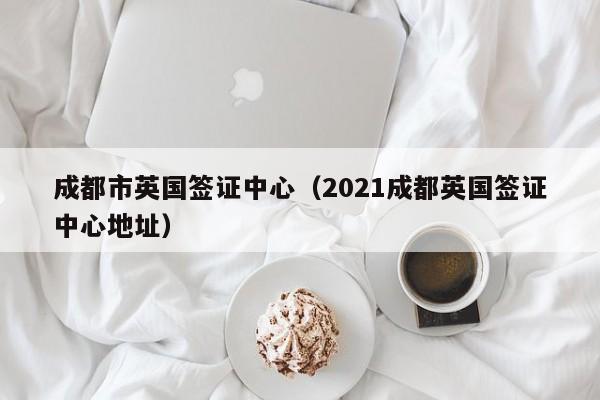 成都市英国签证中心（2021成都英国签证中心地址）