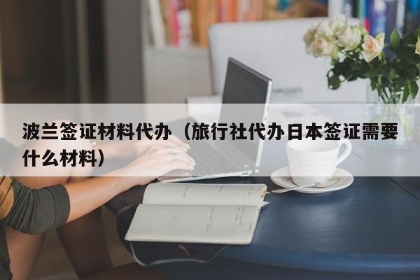 波兰签证材料代办（旅行社代办日本签证需要什么材料）