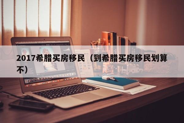 2017希腊买房移民（到希腊买房移民划算不）