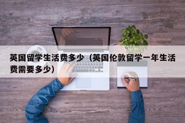 英国留学生活费多少（英国伦敦留学一年生活费需要多少）