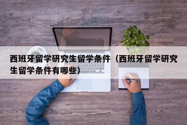 西班牙留学研究生留学条件（西班牙留学研究生留学条件有哪些）