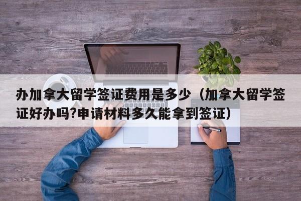 办加拿大留学签证费用是多少（加拿大留学签证好办吗?申请材料多久能拿到签证）