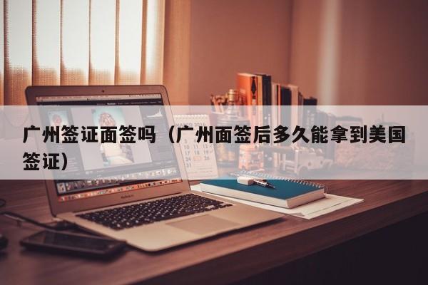 广州签证面签吗（广州面签后多久能拿到美国签证）