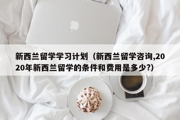 新西兰留学学习计划（新西兰留学咨询,2020年新西兰留学的条件和费用是多少?）