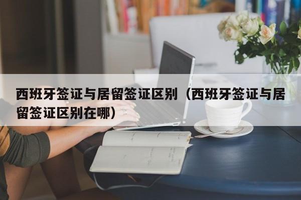 西班牙签证与居留签证区别（西班牙签证与居留签证区别在哪）