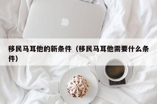 移民马耳他的新条件（移民马耳他需要什么条件）