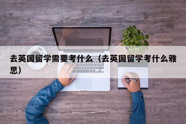 去英国留学需要考什么（去英国留学考什么雅思）