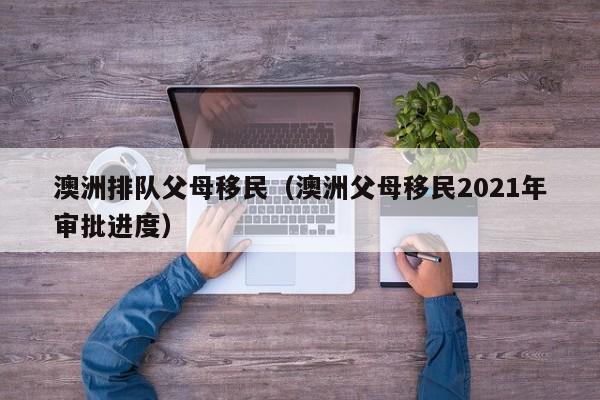 澳洲排队父母移民（澳洲父母移民2021年审批进度）