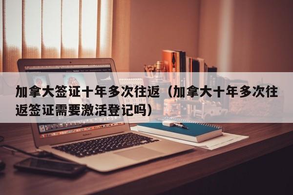 加拿大签证十年多次往返（加拿大十年多次往返签证需要激活登记吗）