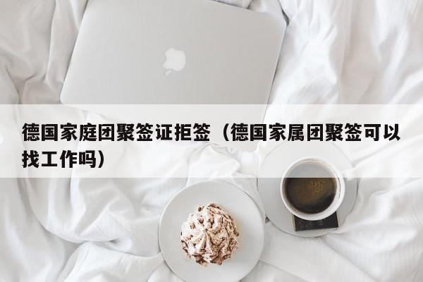 德国家庭团聚签证拒签（德国家属团聚签可以找工作吗）