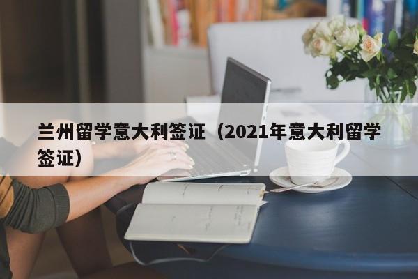 兰州留学意大利签证（2021年意大利留学签证）