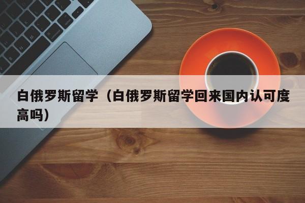 白俄罗斯留学（白俄罗斯留学回来国内认可度高吗）