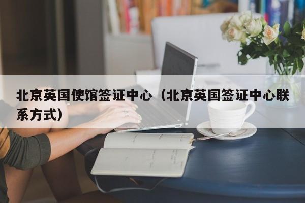 北京英国使馆签证中心（北京英国签证中心联系方式）