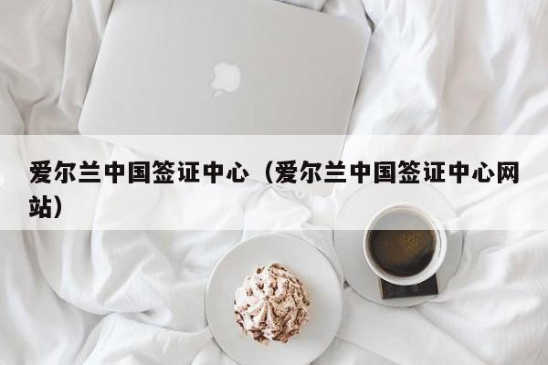 爱尔兰中国签证中心（爱尔兰中国签证中心网站）