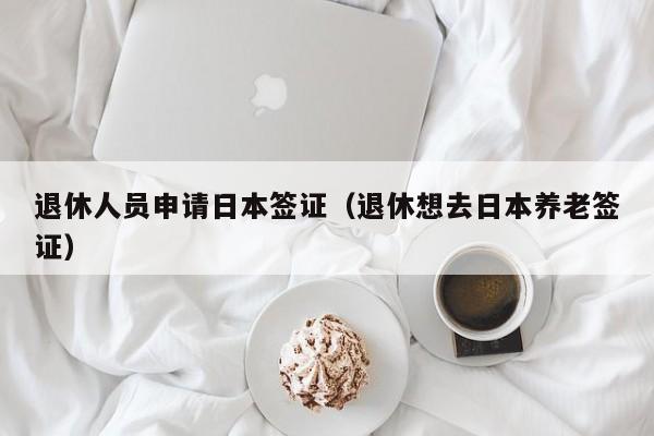 退休人员申请日本签证（退休想去日本养老签证）