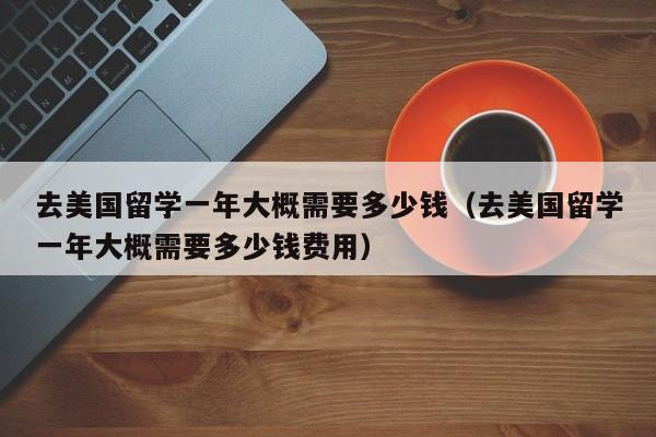 去美国留学一年大概需要多少钱（去美国留学一年大概需要多少钱费用）