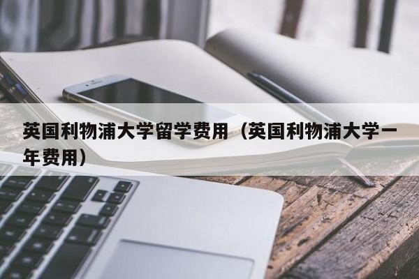 英国利物浦大学留学费用（英国利物浦大学一年费用）
