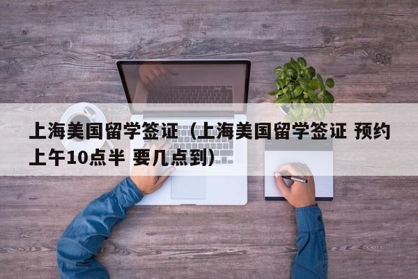 上海美国留学签证（上海美国留学签证 预约上午10点半 要几点到）