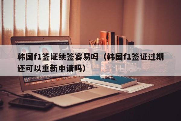 韩国f1签证续签容易吗（韩国f1签证过期还可以重新申请吗）