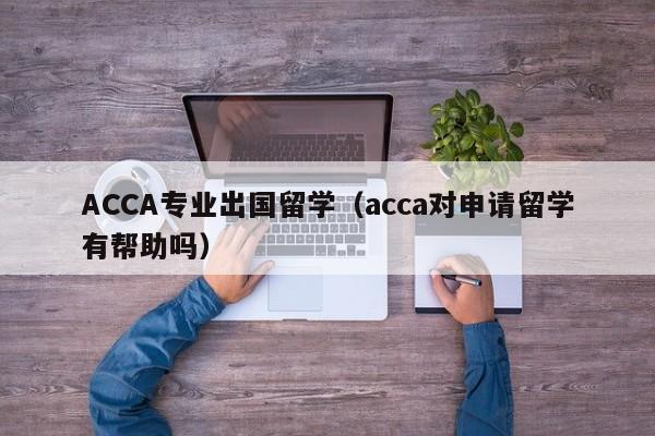 ACCA专业出国留学（acca对申请留学有帮助吗）