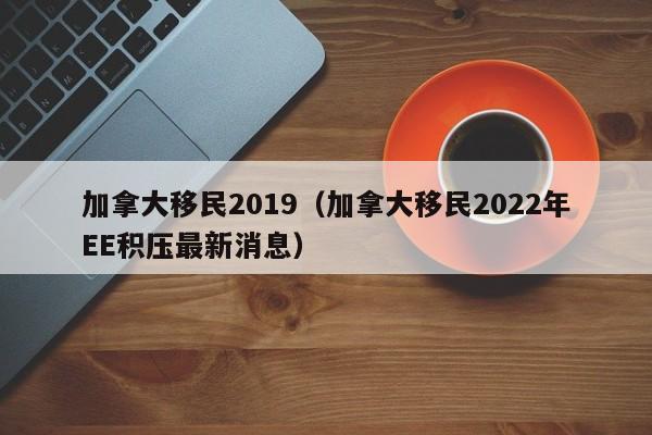 加拿大移民2019（加拿大移民2022年EE积压最新消息）