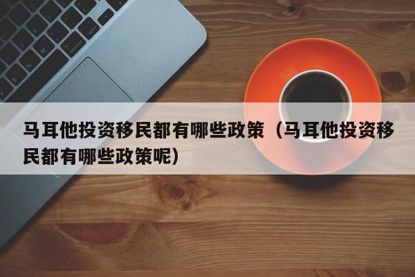 马耳他投资移民都有哪些政策（马耳他投资移民都有哪些政策呢）