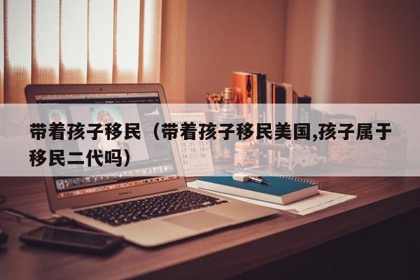 带着孩子移民（带着孩子移民美国,孩子属于移民二代吗）