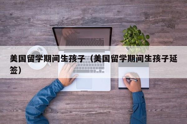 美国留学期间生孩子（美国留学期间生孩子延签）