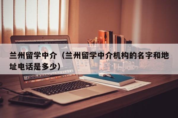 兰州留学中介（兰州留学中介机构的名字和地址电话是多少）