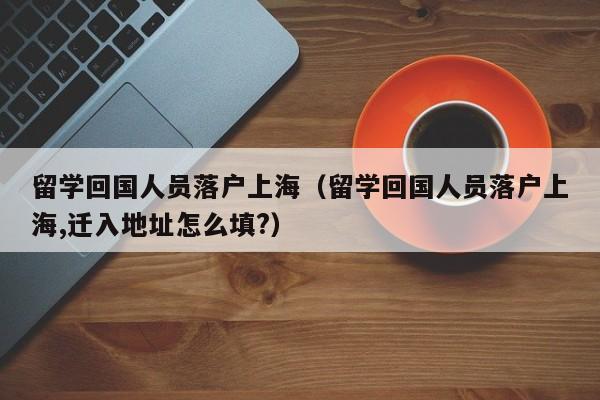 留学回国人员落户上海（留学回国人员落户上海,迁入地址怎么填?）