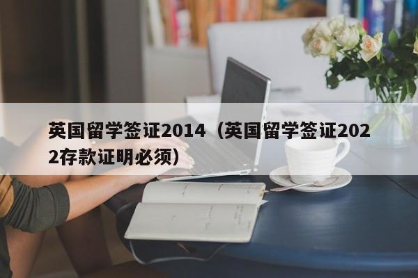 英国留学签证2014（英国留学签证2022存款证明必须）