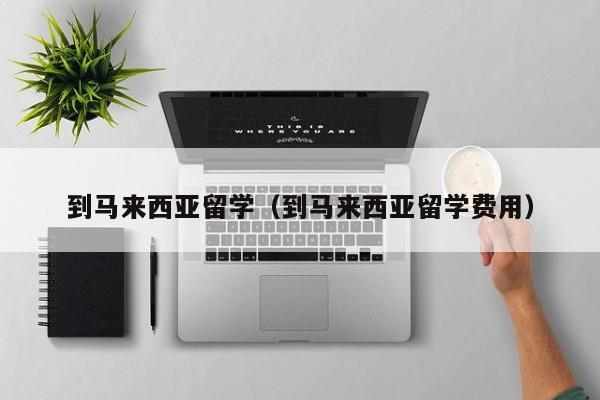 到马来西亚留学（到马来西亚留学费用）