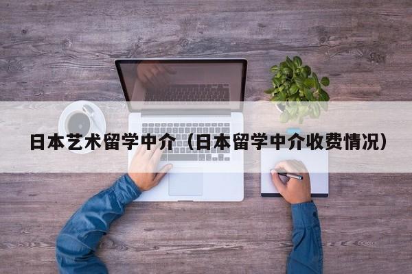 日本艺术留学中介（日本留学中介收费情况）