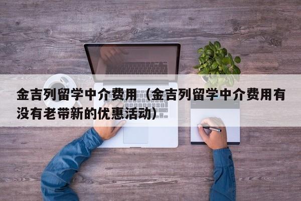 金吉列留学中介费用（金吉列留学中介费用有没有老带新的优惠活动）