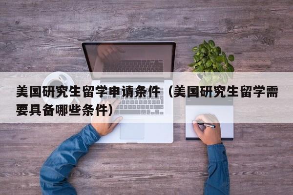 美国研究生留学申请条件（美国研究生留学需要具备哪些条件）