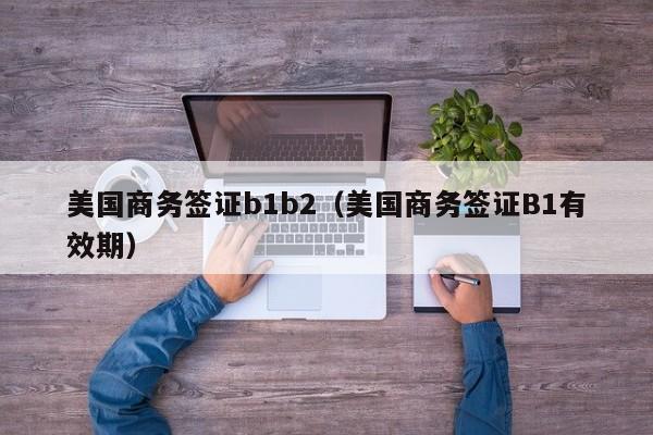 美国商务签证b1b2（美国商务签证B1有效期）