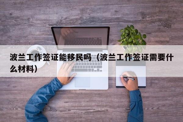 波兰工作签证能移民吗（波兰工作签证需要什么材料）