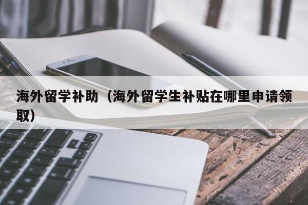海外留学补助（海外留学生补贴在哪里申请领取）