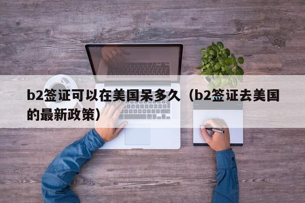 b2签证可以在美国呆多久（b2签证去美国的最新政策）