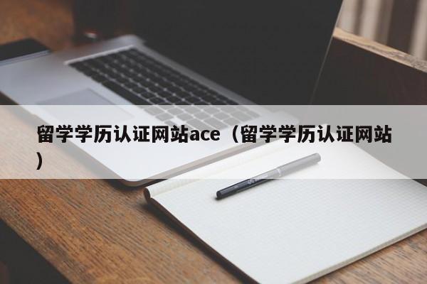 留学学历认证网站ace（留学学历认证网站）